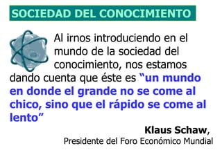 SOCIEDAD DEL CONOCIMIENTO 

         Al irnos introduciendo en el
         mundo de la sociedad del
         conocimiento, nos estamos
dando cuenta que éste es “un mundo
en donde el grande no se come al
chico, sino que el rápido se come al
lento”
                             Klaus Schaw,
          Presidente del Foro Económico Mundial
 