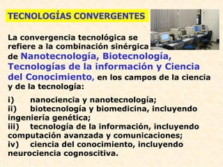TECNOLOGÍAS CONVERGENTES

La convergencia tecnológica se
refiere a la combinación sinérgica
de Nanotecnología, Biotecnología,
Tecnologías de la información y Ciencia
del Conocimiento, en los campos de la ciencia
y de la tecnología:
i)   nanociencia y nanotecnología;
ii)  biotecnología y biomedicina, incluyendo
ingeniería genética;
iii) tecnología de la información, incluyendo
computación avanzada y comunicaciones;
iv) ciencia del conocimiento, incluyendo
neurociencia cognoscitiva.
 