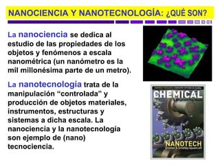 NANOCIENCIA Y NANOTECNOLOGÍA: ¿QUÉ SON?

La nanociencia se dedica al
estudio de las propiedades de los
objetos y fenómenos a escala
nanométrica (un nanómetro es la
mil millonésima parte de un metro).
La nanotecnología trata de la
manipulación “controlada” y
producción de objetos materiales,
instrumentos, estructuras y
sistemas a dicha escala. La
nanociencia y la nanotecnología
son ejemplo de (nano)
tecnociencia.
 