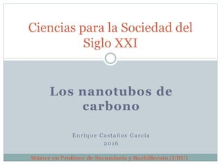 Los nanotubos de
carbono
Enrique Castaños García
2016
Ciencias para la Sociedad del
Siglo XXI
Máster en Profesor de Secundaria y Bachillerato (UBU)
 