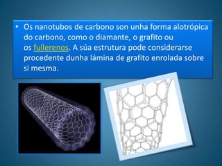 • Os nanotubos de carbono son unha forma alotrópica
  do carbono, como o diamante, o grafito ou
  os fullerenos. A súa estrutura pode considerarse
  procedente dunha lámina de grafito enrolada sobre
  si mesma.
 