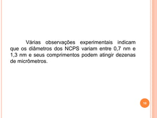 10
Várias observações experimentais indicam
que os diâmetros dos NCPS variam entre 0,7 nm e
1,3 nm e seus comprimentos podem atingir dezenas
de micrômetros.
 
