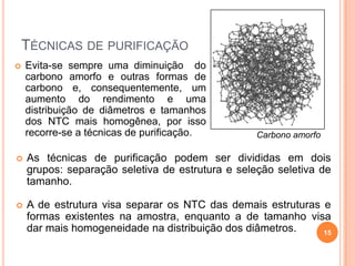 TÉCNICAS DE PURIFICAÇÃO
 As técnicas de purificação podem ser divididas em dois
grupos: separação seletiva de estrutura e seleção seletiva de
tamanho.
 A de estrutura visa separar os NTC das demais estruturas e
formas existentes na amostra, enquanto a de tamanho visa
dar mais homogeneidade na distribuição dos diâmetros.
 Evita-se sempre uma diminuição do
carbono amorfo e outras formas de
carbono e, consequentemente, um
aumento do rendimento e uma
distribuição de diâmetros e tamanhos
dos NTC mais homogênea, por isso
recorre-se a técnicas de purificação. Carbono amorfo
15
 