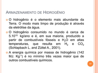 ARMAZENAMENTO DE HIDROGÊNIO
 O hidrogênio é o elemento mais abundante da
Terra. O modo mais limpo de produção é através
da eletrólise da água.
 O hidrogênio consumido no mundo é cerca de
5.1010 kg/ano e é, em sua maioria, produzido a
partir de combustíveis fósseis e H2O em altas
temperaturas, que resulta em H2 e CO2
(Schlapbach L. and Züttel A., 2001).
 A energia química por massa de hidrogênio (142
MJ. Kg-1) é no mínimo três vezes maior que de
outros combustíveis químicos.
17
 