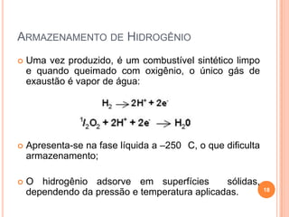  Uma vez produzido, é um combustível sintético limpo
e quando queimado com oxigênio, o único gás de
exaustão é vapor de água:
 Apresenta-se na fase líquida a –250 C, o que dificulta
armazenamento;
 O hidrogênio adsorve em superfícies sólidas,
dependendo da pressão e temperatura aplicadas. 18
ARMAZENAMENTO DE HIDROGÊNIO
 