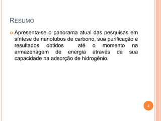 RESUMO
 Apresenta-se o panorama atual das pesquisas em
síntese de nanotubos de carbono, sua purificação e
resultados obtidos até o momento na
armazenagem de energia através da sua
capacidade na adsorção de hidrogênio.
2
 
