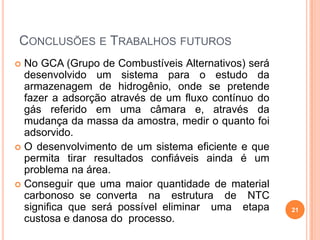 CONCLUSÕES E TRABALHOS FUTUROS
 No GCA (Grupo de Combustíveis Alternativos) será
desenvolvido um sistema para o estudo da
armazenagem de hidrogênio, onde se pretende
fazer a adsorção através de um fluxo contínuo do
gás referido em uma câmara e, através da
mudança da massa da amostra, medir o quanto foi
adsorvido.
 O desenvolvimento de um sistema eficiente e que
permita tirar resultados confiáveis ainda é um
problema na área.
 Conseguir que uma maior quantidade de material
carbonoso se converta na estrutura de NTC
significa que será possível eliminar uma etapa
custosa e danosa do processo.
21
 