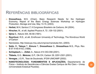 REFERÊNCIAS BIBLIOGRÁFICAS
 Dresselhaus, M.S. (Chair), Basic Research Needs for the Hydrogen
Economy, Report of the Basic Energy Sciences Workshop on Hydrogen
Production, Storage and Use, May 13-15, (2003).
 Herbst, M.H, Santos LT, II Congresso Brasileiro de Carbono, 64 (2004).
 Hirscher, M., et alli, Applied Physics A, 72 ,129-132 (2001).
 Iijima S., Nature 354, 56-58 (1991).
 Reynhout, R.D., et alli, Eindhoven University of Technology, The Wondrous World
of Carbon
 Nanotubes, http://www.pa.msu.edu/cmp/csc/nanotube.htm, (2003).
 Saito, R., Takeya T., Kimura T., Dresselhaus G., Dresselhaus M.S., Phys. Rev.
B 57 4145-4153, (1998).
 Schlapbach, L., Züttel, A., Nature 414 353-358 (2001).
 Tibbets, G.G., Meisner, G.P., Olk CH, Carbon 39, 2291-2301 (2001).
 Venegas, J.G.R., Tese de Doutorado, IFGW-UNICAMP (2002).
 NANOTECNOLOGIA: FUNDAMENTOS E APLICAÇÕES, Departamento de
Física – Instituto de Geociências e Ciências Exatas Campus de Rio Claro – Unesp
(Universidade Estadual Paulista).
22
 