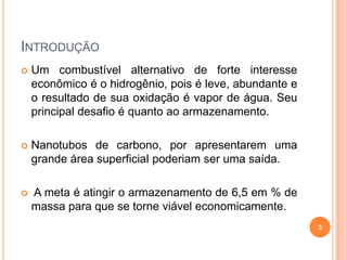 INTRODUÇÃO
 Um combustível alternativo de forte interesse
econômico é o hidrogênio, pois é leve, abundante e
o resultado de sua oxidação é vapor de água. Seu
principal desafio é quanto ao armazenamento.
 Nanotubos de carbono, por apresentarem uma
grande área superficial poderiam ser uma saída.
 A meta é atingir o armazenamento de 6,5 em % de
massa para que se torne viável economicamente.
3
 