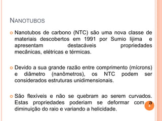 NANOTUBOS
 Nanotubos de carbono (NTC) são uma nova classe de
materiais descobertos em 1991 por Sumio Iijima e
apresentam destacáveis propriedades
mecânicas, elétricas e térmicas.
 Devido a sua grande razão entre comprimento (mícrons)
e diâmetro (nanômetros), os NTC podem ser
considerados estruturas unidimensionais.
 São flexíveis e não se quebram ao serem curvados.
Estas propriedades poderiam se deformar com a
diminuição do raio e variando a helicidade.
4
 