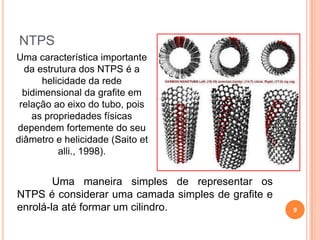 NTPS
Uma característica importante
da estrutura dos NTPS é a
helicidade da rede
bidimensional da grafite em
relação ao eixo do tubo, pois
as propriedades físicas
dependem fortemente do seu
diâmetro e helicidade (Saito et
alli., 1998).
Uma maneira simples de representar os
NTPS é considerar uma camada simples de grafite e
enrolá-la até formar um cilindro. 9
 