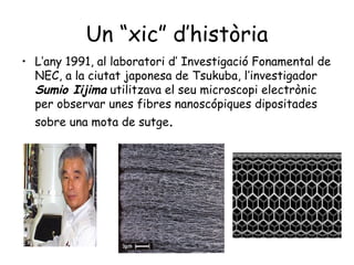 Un “xic” d’història
• L’any 1991, al laboratori d’ Investigació Fonamental de
NEC, a la ciutat japonesa de Tsukuba, l’investigador
Sumio Iijima utilitzava el seu microscopi electrònic
per observar unes fibres nanoscópiques dipositades
sobre una mota de sutge.

 
