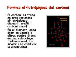 Formes al·lotròpiques del carboni
• El carboni es troba
en tres varietats
al·lotròpiques:
diamant, grafit i
carboni amorf .
• En el diamant, cada
àtom es vincula a
altres quatre àtoms
en una estructura
tridimensional. És
incolor i no condueix
la electricitat.

 