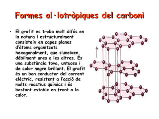 Formes al·lotròpiques del carboni
• El grafit es troba molt difós en
la natura i estructuralment
consisteix en capes planes
d’àtoms organitzats
hexagonalment, que s’uneixen
dèbilment unes a les altres. És
una substància tova, untuosa i
de color negre brillant. El grafit
és un bon conductor del corrent
elèctric, resistent a l’acció de
molts reactius químics i és
bastant estable en front a la
calor.

 
