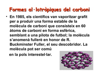 Formes al·lotròpiques del carboni
• En 1985, els científics van vaporitzar grafit
per a produir una forma estable de la
molècula de carboni que consisteix en 60
àtoms de carboni en forma esfèrica,
semblant a una pilota de futbol; la molècula
s’anomenà fullerè en honor de R.
Buckminster Fuller, el seu descobridor. La
molècula pot ser comú
en la pols interestel·lar.

 