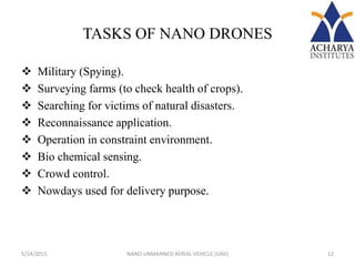 TASKS OF NANO DRONES
 Military (Spying).
 Surveying farms (to check health of crops).
 Searching for victims of natural disasters.
 Reconnaissance application.
 Operation in constraint environment.
 Bio chemical sensing.
 Crowd control.
 Nowdays used for delivery purpose.
5/14/2015 12NANO UNMANNED AERIAL VEHICLE (UAV)
 