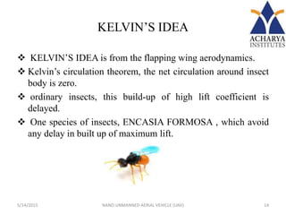 KELVIN’S IDEA
 KELVIN’S IDEA is from the flapping wing aerodynamics.
 Kelvin’s circulation theorem, the net circulation around insect
body is zero.
 ordinary insects, this build-up of high lift coefficient is
delayed.
 One species of insects, ENCASIA FORMOSA , which avoid
any delay in built up of maximum lift.
5/14/2015 14NANO UNMANNED AERIAL VEHICLE (UAV)
 
