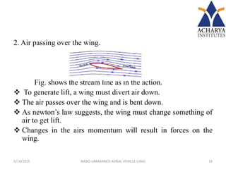 2. Air passing over the wing.
Fig. shows the stream line as in the action.
 To generate lift, a wing must divert air down.
 The air passes over the wing and is bent down.
 As newton’s law suggests, the wing must change something of
air to get lift.
 Changes in the airs momentum will result in forces on the
wing.
5/14/2015 16NANO UNMANNED AERIAL VEHICLE (UAV)
 