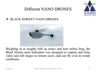 Different NANO DRONES
 BLACK HORNET NANO DRONES
Weighing in at roughly half an ounce and four inches long, the
Black Hornet nano helicopter was designed to capture and relay
video and still mages to remote users, and can fly even in windy
conditions.
5/14/2015 24NANO UNMANNED AERIAL VEHICLE (UAV)
 