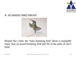  HUMMING BIRD DRONE
Shaped like a bird, the “nano humming bird” drone is negligibly
larger than an actual humming bird and fits in the palm of one’s
hand.
5/14/2015 25NANO UNMANNED AERIAL VEHICLE (UAV)
 