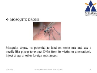  MOSQUITO DRONE
Mosquito drone, its potential to land on some one and use a
needle like pincer to extract DNA from its victim or alternatively
inject drugs or other foreign substances.
5/14/2015 26NANO UNMANNED AERIAL VEHICLE (UAV)
 