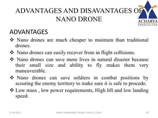 ADVANTAGES AND DISAVANTAGES OF
NANO DRONE
ADVANTAGES
 Nano drones are much cheaper to maintain than traditional
drones.
 Nano drones can easily recover from in flight collisions.
 Nano drones can save more lives in natural disaster because
their small size and ability to fly makes them very
maneuverable.
 Nano drones can save soldiers in combat positions by
scouting the enemy territory to make sure it is safe to procede.
 Low mass , low power requirements, High lift and low landing
speed.
5/14/2015 29NANO UNMANNED AERIAL VEHICLE (UAV)
 