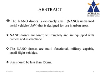 ABSTRACT
 The NANO drones is extremely small (NANO) unmanned
aerial vehicle (UAV) that is designed for use in urban areas.
 NANO drones are controlled remotely and are equipped with
camera and microphone.
 The NANO drones are multi functional, military capable,
small flight vehicles.
 Size should be less than 15cms.
5/14/2015 3NANO UNMANNED AERIAL VEHICLE (UAV)
 