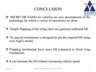 CONCLUSION
 MICRO OR NANO air vehicles are new development of the
technology by which a variety of operations are done.
 Simple flapping of the wings does not generate sufficient lift.
 So special mechanism is designed to get the required lift using
weis fogh’s model.
 Flapping mechanism have more lift compared to fixed wing
mechanism.
 It can increase the lift without increasing vehicle speed.
5/14/2015 31NANO UNMANNED AERIAL VEHICLE (UAV)
 