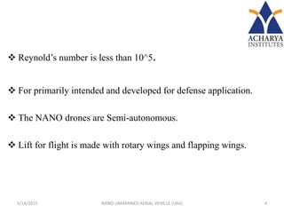  Reynold’s number is less than 10^5.
 For primarily intended and developed for defense application.
 The NANO drones are Semi-autonomous.
 Lift for flight is made with rotary wings and flapping wings.
5/14/2015 4NANO UNMANNED AERIAL VEHICLE (UAV)
 