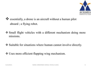  essentially, a drone is an aircraft without a human pilot
aboard ; a flying robot.
 Small flight vehicles with a different mechanism doing more
missions.
 Suitable for situations where human cannot involve directly.
 Uses more efficient flapping wing mechanism.
5/14/2015 6NANO UNMANNED AERIAL VEHICLE (UAV)
 