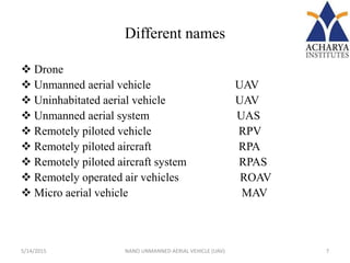 Different names
 Drone
 Unmanned aerial vehicle UAV
 Uninhabitated aerial vehicle UAV
 Unmanned aerial system UAS
 Remotely piloted vehicle RPV
 Remotely piloted aircraft RPA
 Remotely piloted aircraft system RPAS
 Remotely operated air vehicles ROAV
 Micro aerial vehicle MAV
5/14/2015 7NANO UNMANNED AERIAL VEHICLE (UAV)
 