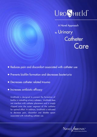 A Novel Approach

                                                      to   Urinary
                                                                Catheter
                                                                       Care

Reduces pain and discomfort associated with catheter use

Prevents biofilm formation and decreases bacteriuria

Decreases catheter related trauma

Increases antibiotic efficacy

UroShield is designed to prevent the formation of
biofilm in indwelling urinary catheters. UroShield does
not interfere with catheter placement and is simply
clipped onto the outer segment of the catheter
for optimal effect. In addition, UroShield is indicated
to decrease pain, discomfort and bladder spasm
associated with indwelling catheter use.




                                                                      Curing through prevention
 