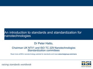 An introduction to standards and standardization for nanotechnologies Dr Peter Hatto, Chairman UK NTI/1 and ISO TC 229 Nanotechnologies Standardization committees Read more at BSI’s nanotechnology website for standards and news  www.bsigroup.com/nano 