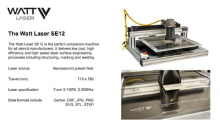 The Watt Laser SE12
The Watt Laser SE12 is the perfect companion machine
for all stencil manufacturers. It delivers low cost, high
efficiency and high speed laser surface engineering
processes including structuring, marking and welding.
Laser source Nanosecond pulsed fiber
Travel (mm) 710 x 790
Laser specification From 3-100W, 2-300Khz
Data formats include Gerber, DXF, JPG, PNG
SVG, STL, STEP
 