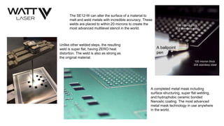 The SE12-W can alter the surface of a material to
melt and weld metals with incredible accuracy. These
welds are placed to within 20 microns to create the
most advanced multilevel stencil in the world.
A ballpoint
pen
100 micron thick
304 stainless steel
150 micron thick
304 stainless steel
Unlike other welded steps, the resulting
weld is super flat, having ZERO heat
distortion. The weld is also as strong as
the original material.
A completed metal mask including
surface structuring, super flat welding,
and hydrophobic ceramic bonded
Nanoslic coating. The most advanced
metal mask technology in use anywhere
in the world.
 