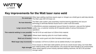 Key improvements for the Watt laser nano weld
No assist gas
Other laser welding machines require argon or nitrogen as a shield gas to weld step stencils.
The Watt Laser SE12-W does not.
No heat distortion
The Watt Laser system uses proprietary machine learning algorithms and vacuum
technology to eliminate flatness issues found in other multi level welds.
Large vacuum fixture
A 395x395mm precision engineered vacuum fixture for maximum area and the highest
quality. (e.g. a customer recently did 35 separate welds of various thicknesses in 1
operation).
Thin material welding is now possible The SE12-W can weld down to 0.05mm thick material.
High speed Utilises beam steering optics for much faster welding.
Weld out of tension Perfect for vector guard and other frameless stencil types.
Weld larger step increments For example, 0.07mm to 0.25mm can be welded directly in one operation.
High strength
Focus issues on other laser weld systems can be as a result of poor setup, but most often
from metal buckling under heat distortion, this causes the weld strength to be compromised.
When tested against current industry standard welding machines, the SE12-W provided
stronger welds.
 