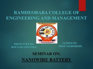 PRESENTED BY:
ROUNAK GOYANKA
SEMINAR ON:
NANOWIRE BATTERY
GUIDED BY:
PROF S.B.BODKHE
RAMDEOBABA COLLEGE OF
ENGINEERING AND MANAGEMENT
 