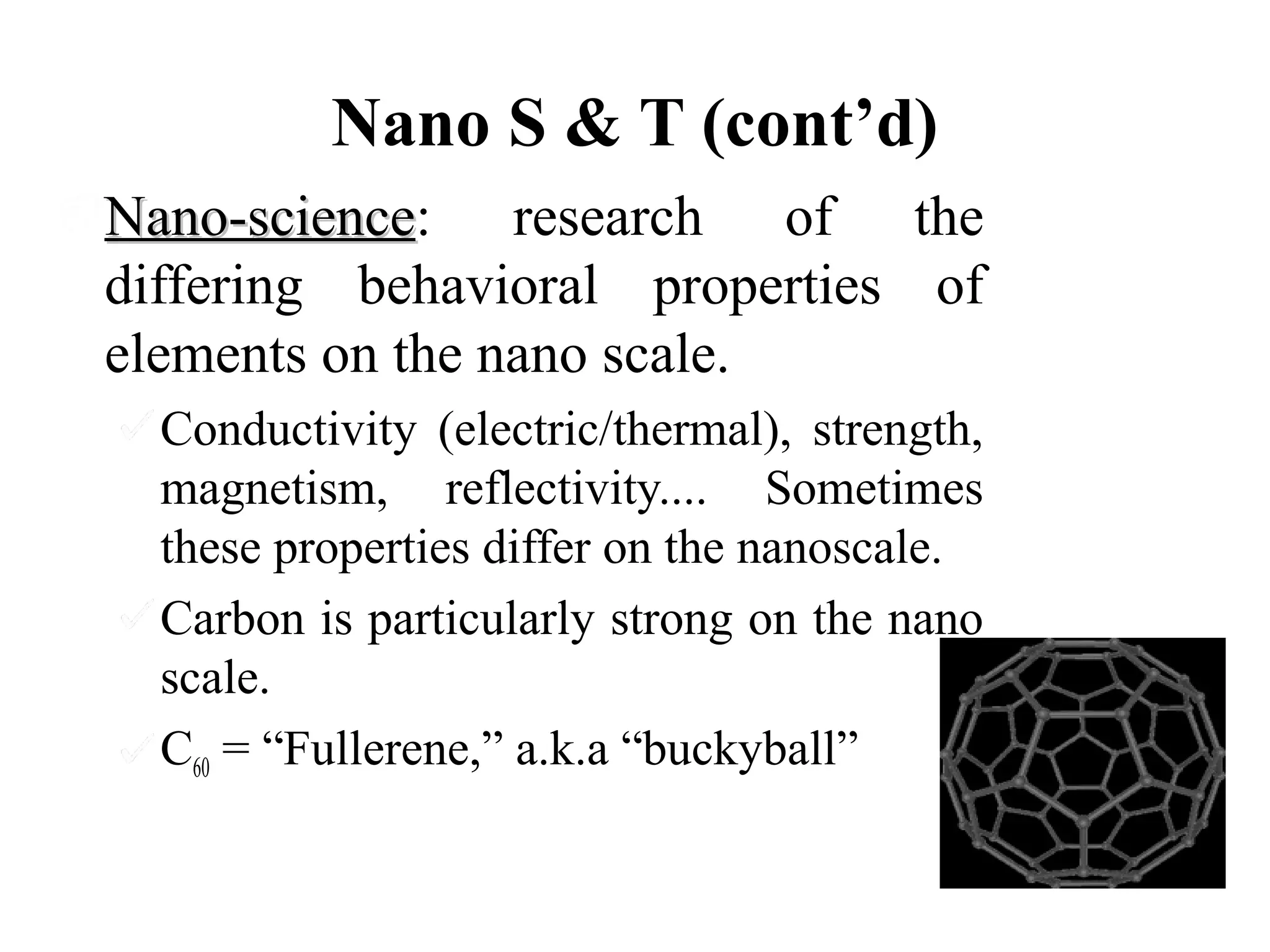 Nano S & T (cont’d)
Nano-science: research of the
Nano-science
differing behavioral properties of
elements on the nano scale.
Conductivity (electric/thermal), strength,
magnetism, reflectivity.... Sometimes
these properties differ on the nanoscale.
Carbon is particularly strong on the nano
scale.
C60 = “Fullerene,” a.k.a “buckyball”

 