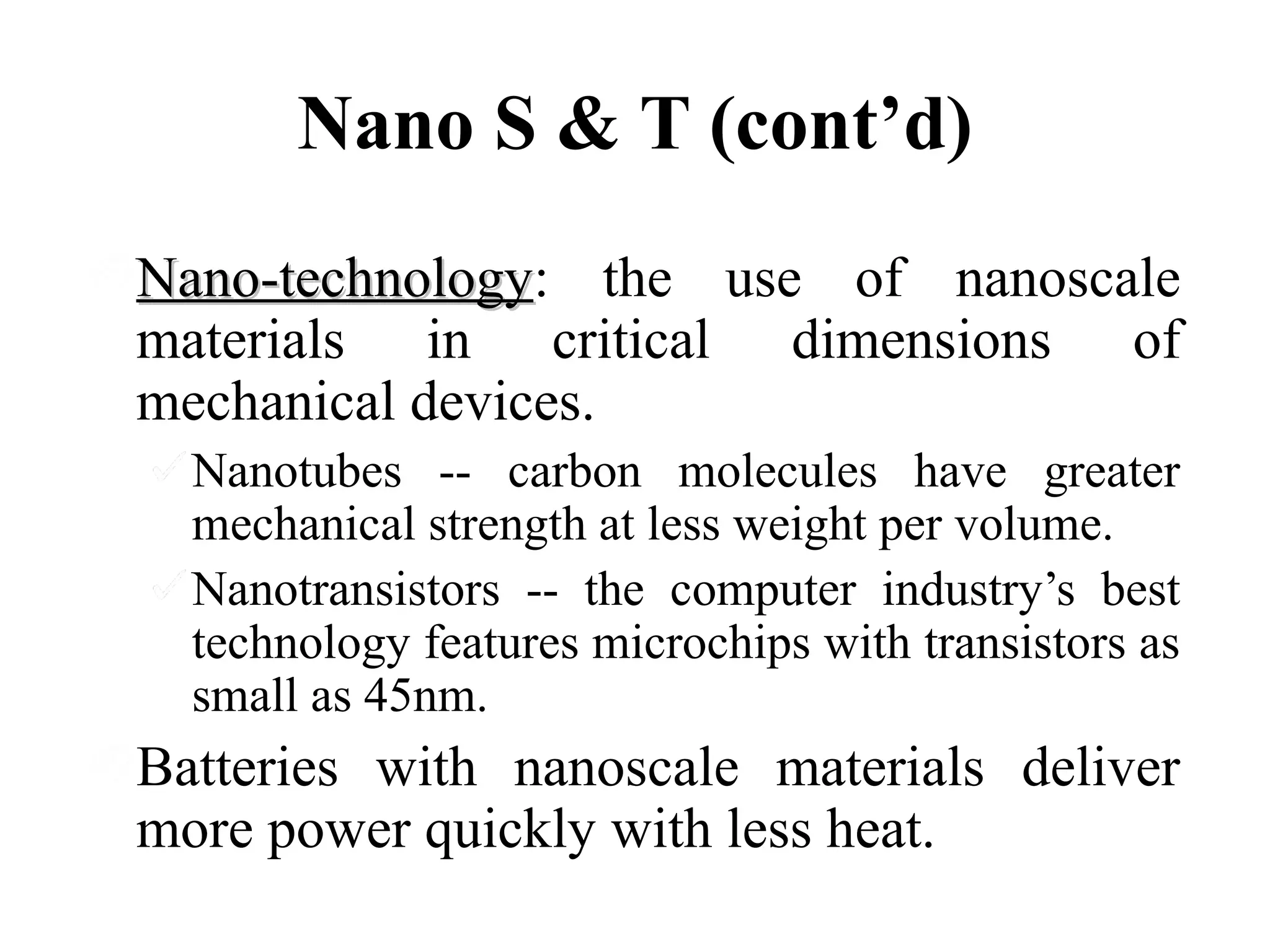Nano S & T (cont’d)
Nano-technology: the use of nanoscale
Nano-technology
materials in critical dimensions of
mechanical devices.
Nanotubes -- carbon molecules have greater
mechanical strength at less weight per volume.
Nanotransistors -- the computer industry’s best
technology features microchips with transistors as
small as 45nm.

Batteries with nanoscale materials deliver
more power quickly with less heat.

 