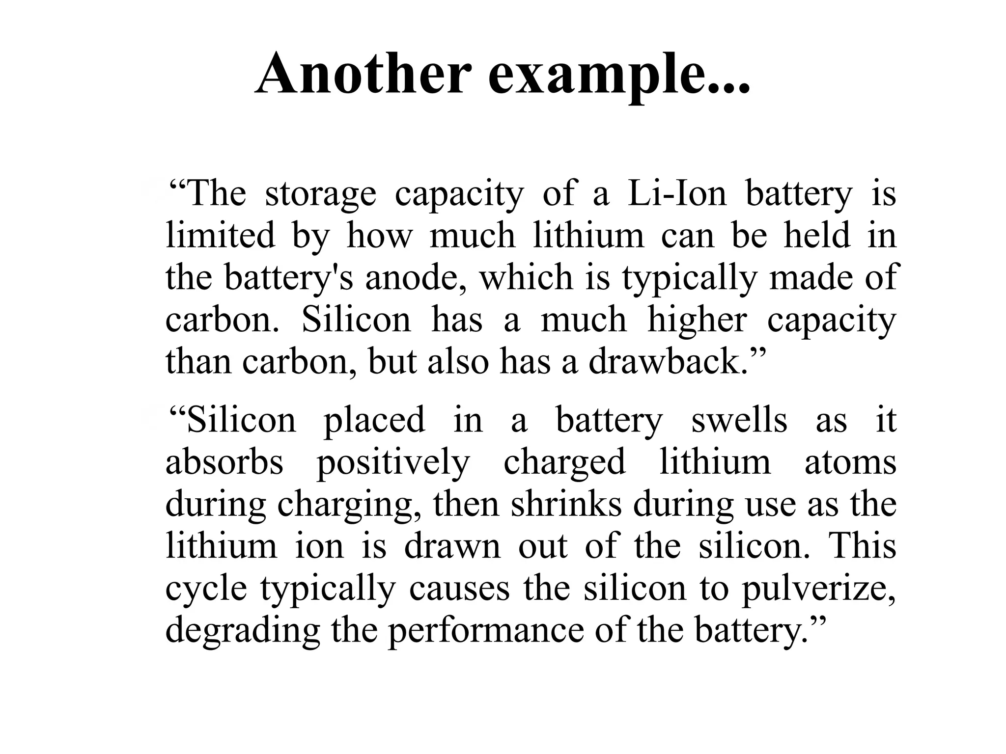 Another example...
“The storage capacity of a Li-Ion battery is
limited by how much lithium can be held in
the battery's anode, which is typically made of
carbon. Silicon has a much higher capacity
than carbon, but also has a drawback.”
“Silicon placed in a battery swells as it
absorbs positively charged lithium atoms
during charging, then shrinks during use as the
lithium ion is drawn out of the silicon. This
cycle typically causes the silicon to pulverize,
degrading the performance of the battery.”

 