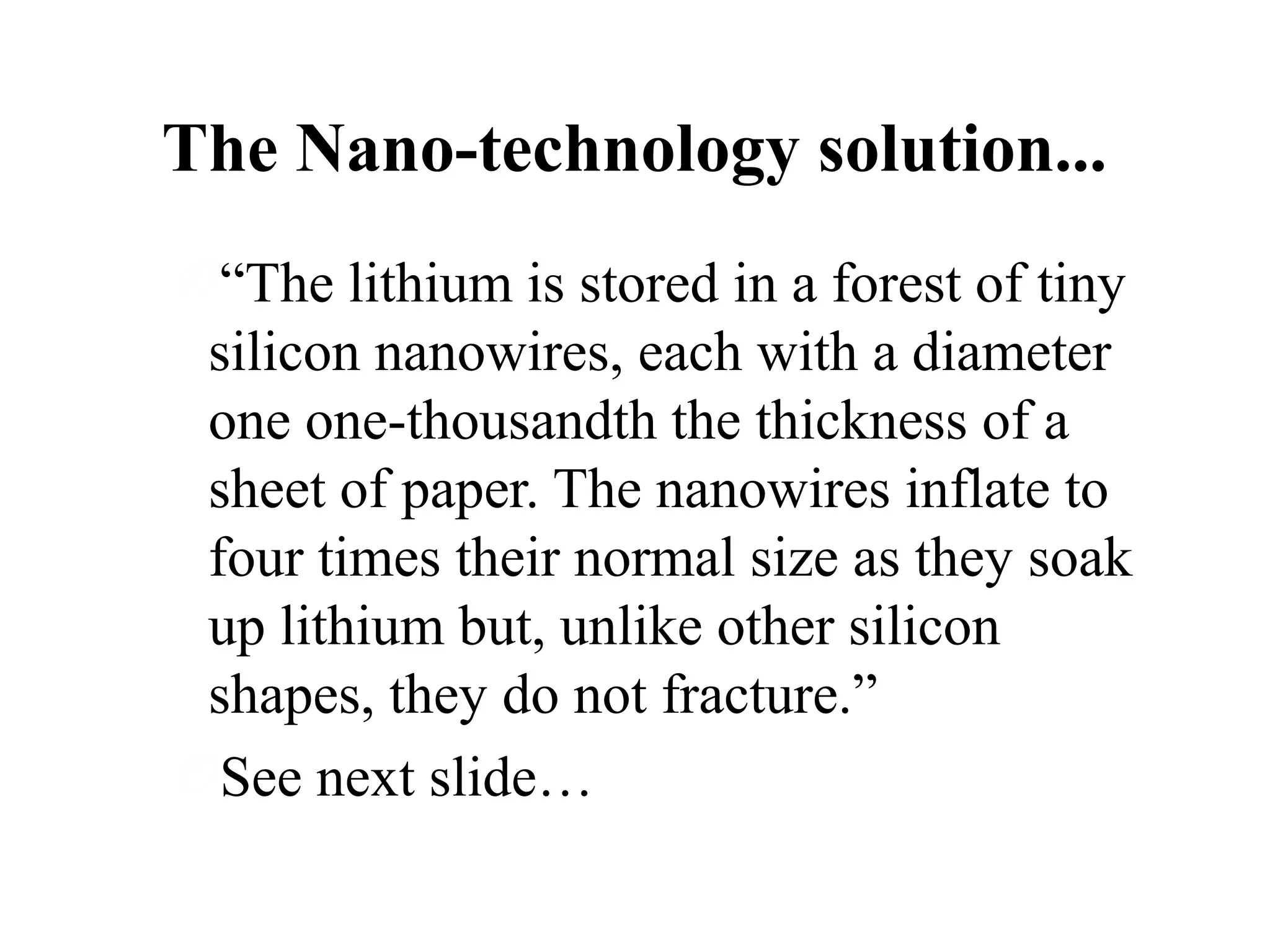 The Nano-technology solution...
“The lithium is stored in a forest of tiny
silicon nanowires, each with a diameter
one one-thousandth the thickness of a
sheet of paper. The nanowires inflate to
four times their normal size as they soak
up lithium but, unlike other silicon
shapes, they do not fracture.”
See next slide…

 