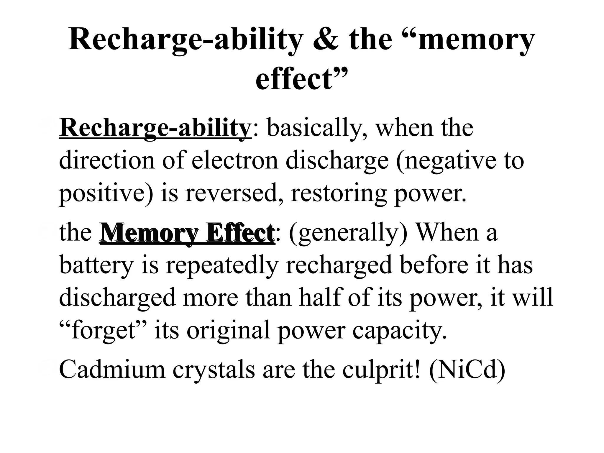 Recharge-ability & the “memory
effect”
Recharge-ability: basically, when the
direction of electron discharge (negative to
positive) is reversed, restoring power.
the Memory Effect: (generally) When a
Effect
battery is repeatedly recharged before it has
discharged more than half of its power, it will
“forget” its original power capacity.
Cadmium crystals are the culprit! (NiCd)

 