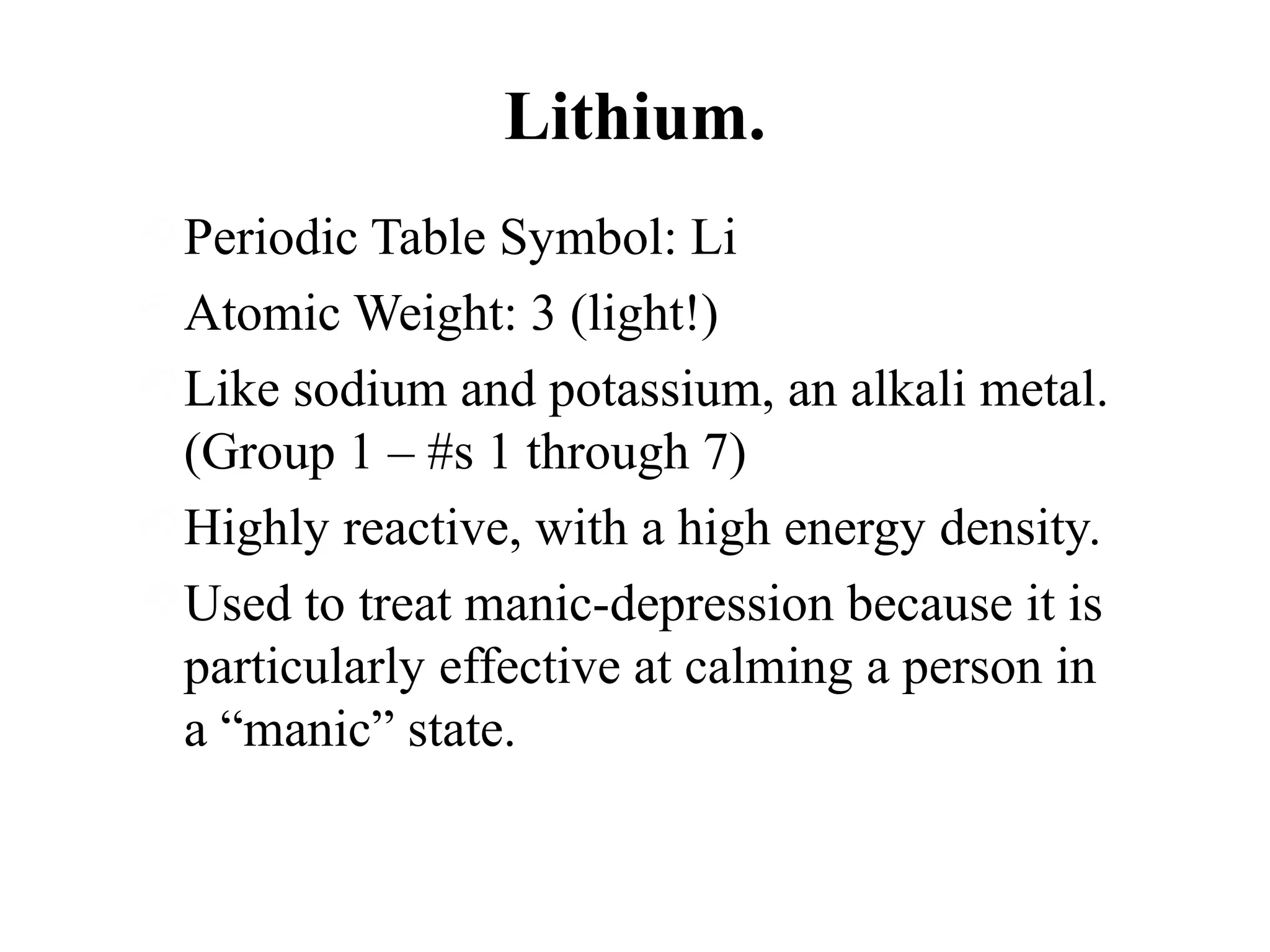 Lithium.
Periodic Table Symbol: Li
Atomic Weight: 3 (light!)
Like sodium and potassium, an alkali metal.
(Group 1 – #s 1 through 7)
Highly reactive, with a high energy density.
Used to treat manic-depression because it is
particularly effective at calming a person in
a “manic” state.

 