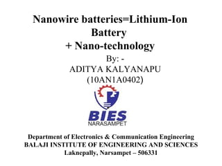 Nanowire batteries=Lithium-Ion
Battery
+ Nano-technology
By: ADITYA KALYANAPU
(10AN1A0402)

Department of Electronics & Communication Engineering
BALAJI INSTITUTE OF ENGINEERING AND SCIENCES
Laknepally, Narsampet – 506331

 