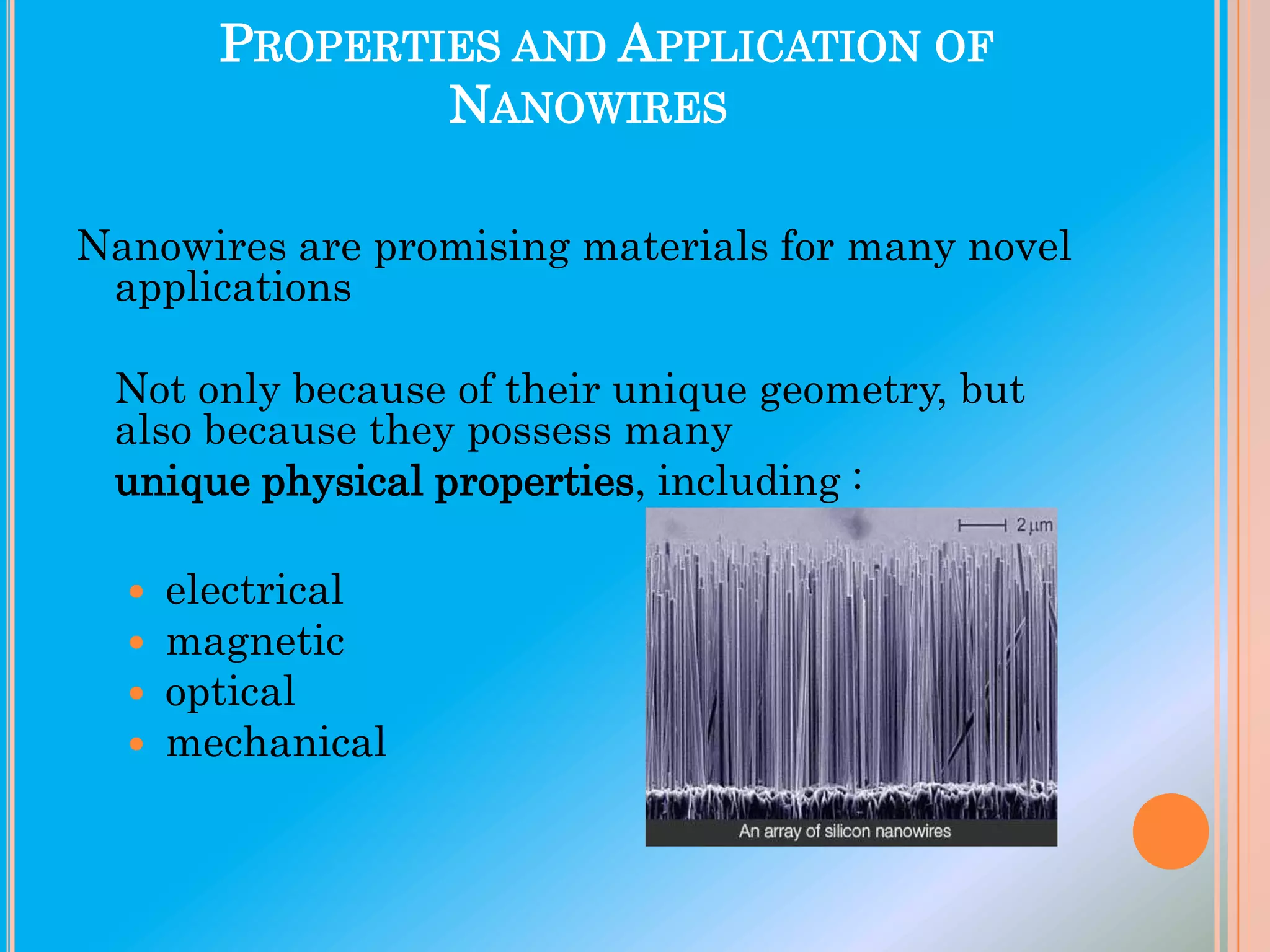 PROPERTIES AND APPLICATION OF
NANOWIRES
Nanowires are promising materials for many novel
applications
Not only because of their unique geometry, but
also because they possess many
unique physical properties, including :





electrical
magnetic
optical
mechanical

 