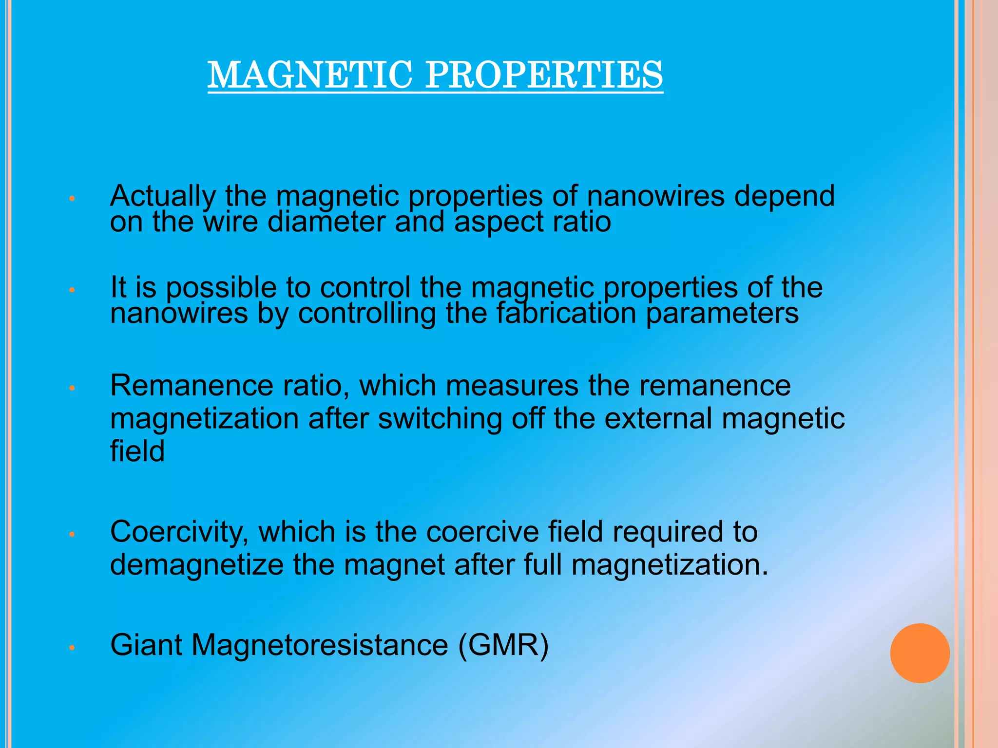 MAGNETIC PROPERTIES

•

Actually the magnetic properties of nanowires depend
on the wire diameter and aspect ratio

•

It is possible to control the magnetic properties of the
nanowires by controlling the fabrication parameters

•

Remanence ratio, which measures the remanence
magnetization after switching off the external magnetic
field

•

Coercivity, which is the coercive field required to
demagnetize the magnet after full magnetization.

•

Giant Magnetoresistance (GMR)

 