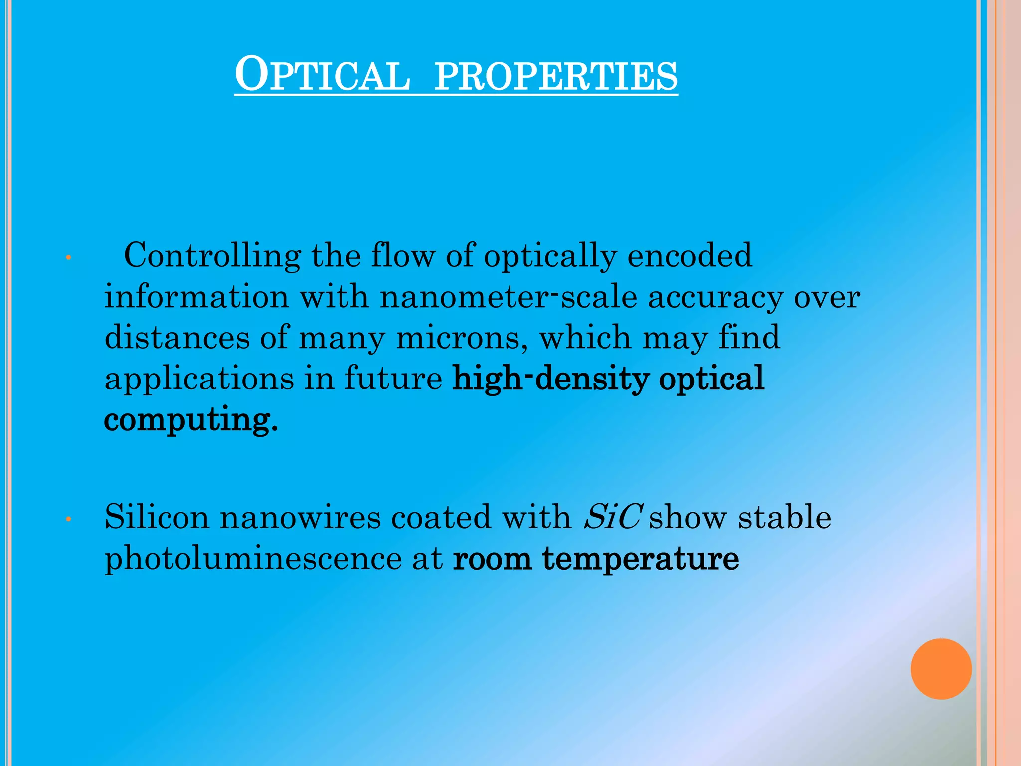 OPTICAL

PROPERTIES

•

Controlling the flow of optically encoded
information with nanometer-scale accuracy over
distances of many microns, which may find
applications in future high-density optical
computing.

•

Silicon nanowires coated with SiC show stable
photoluminescence at room temperature

 