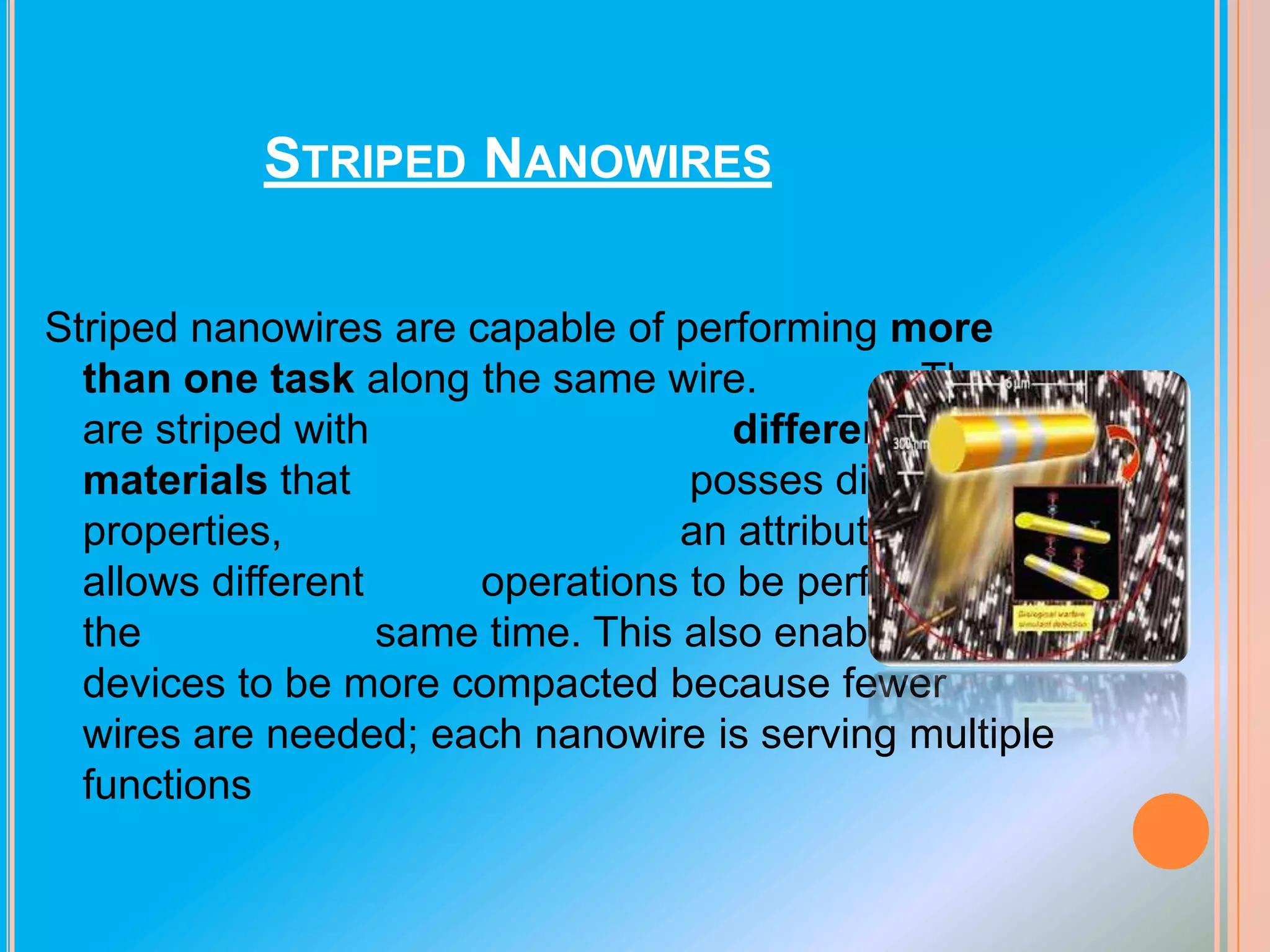 STRIPED NANOWIRES
Striped nanowires are capable of performing more
than one task along the same wire.
They
are striped with
different
materials that
posses different
properties,
an attribute which
allows different
operations to be performed at
the
same time. This also enables
devices to be more compacted because fewer
wires are needed; each nanowire is serving multiple
functions

 