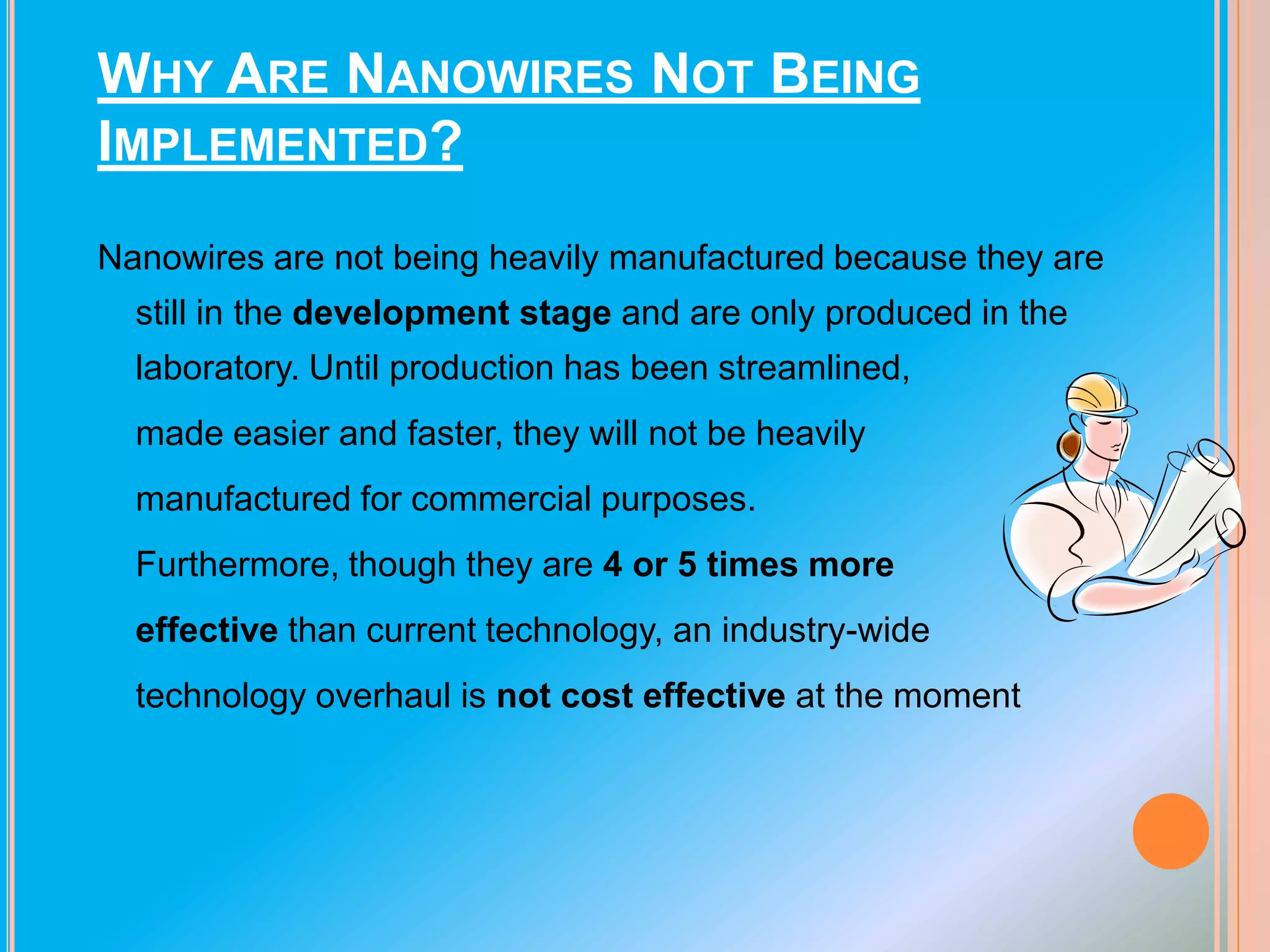 WHY ARE NANOWIRES NOT BEING
IMPLEMENTED?
Nanowires are not being heavily manufactured because they are
still in the development stage and are only produced in the
laboratory. Until production has been streamlined,
made easier and faster, they will not be heavily
manufactured for commercial purposes.

Furthermore, though they are 4 or 5 times more
effective than current technology, an industry-wide
technology overhaul is not cost effective at the moment

 