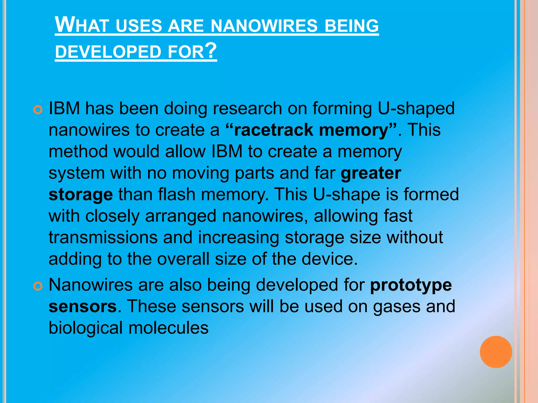 WHAT USES ARE NANOWIRES BEING
DEVELOPED FOR?
IBM has been doing research on forming U-shaped
nanowires to create a “racetrack memory”. This
method would allow IBM to create a memory
system with no moving parts and far greater
storage than flash memory. This U-shape is formed
with closely arranged nanowires, allowing fast
transmissions and increasing storage size without
adding to the overall size of the device.
 Nanowires are also being developed for prototype
sensors. These sensors will be used on gases and
biological molecules


 